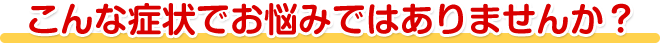 こんな症状でお悩みではありませんか？